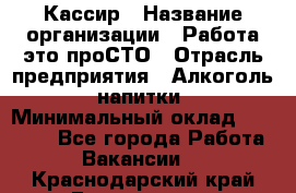 Кассир › Название организации ­ Работа-это проСТО › Отрасль предприятия ­ Алкоголь, напитки › Минимальный оклад ­ 31 000 - Все города Работа » Вакансии   . Краснодарский край,Геленджик г.